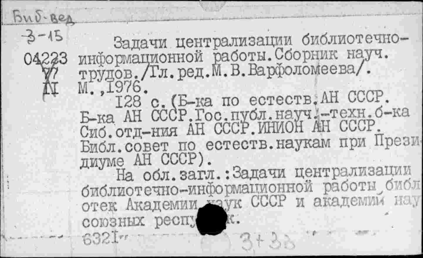 ﻿____  —.______-1--------------— — ■
Задачи централизации библиотечно-04223 информационной работы.Сборник науч.
’07 трудов^/Гл.ред.М. В. Варфоломеева/.
128*с.(Б-ка по естеств.АН СССР.
Б-ка АН СССР.Гос.публ. науч -техн, б-ка Сиб.отд—ния АН СССР.ИНИОН АН СССР.
Библ.совет по естеств.наукам при Прези диуме АН СССР).
На обл.загл.: Задачи централизации библиотечно-информационной работы^библ отек Академии^каук СССР и академии ; союзных ресщ^Ик.
- — 6321" •